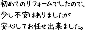 初めてのリフォームでしたので、少し不安はありましたが安心してお任せ出来ました。