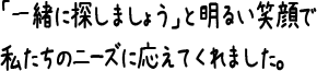 「一緒に探しましょう」と明るい笑顔で私たちのニーズに応えてくれました。