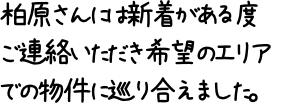 柏原さんには新着がある度ご連絡いただき希望のエリアでの物件に巡り合えました。