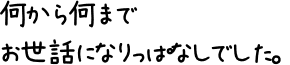 何から何までお世話になりっぱなしでした。