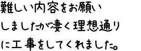 難しい内容をお願いしましたが凄く理想通りに工事をしてくれました。