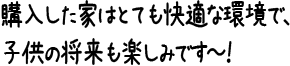 購入した家はとても快適な環境で、子供の将来も楽しみです～！