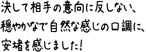 決して相手の意向に反しない、穏やかなで自然な感じの口調に、安堵を感じました！