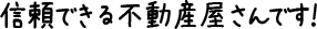  信頼できる不動産屋さんです！