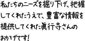 私たちのニーズを掘り下げ、把握してくれたうえで、豊富な情報を提供してくれた眞行寺さんのおかげです！