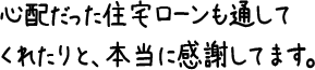 心配だった住宅ローンも通してくれたりと、本当に感謝してます。