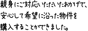 親身にご対応いただいたおかげで、安心して希望に沿った物件を購入することができました。