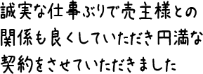 誠実な仕事ぶりで売主様との関係も良くしていただき円満な契約をさせていただきました。