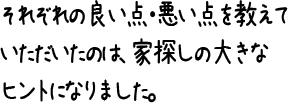 それぞれの良い点・悪い点を教えていただいたのは、家探しの大きなヒントになりました。