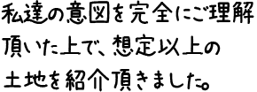 私達の意図を完全にご理解頂いた上で、想定以上の土地を紹介頂きました。