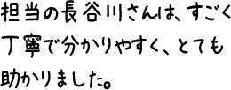 担当の長谷川さんは、すごく丁寧で分かりやすく、とても助かりました。