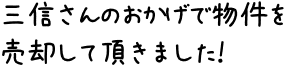 三信さんのおかげで物件を売却して頂きました！