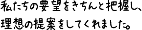 私たちの要望をきちんと把握し、理想の提案をしてくれました。