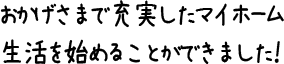 おかげさまで充実したマイホーム生活を始めることができました！