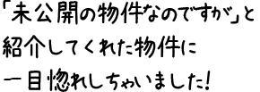 「未公開の物件なのですが」と紹介してくれた物件に一目惚れしちゃいました！