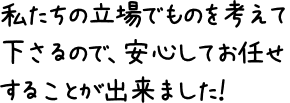 私たちの立場でものを考えて下さるので、安心してお任せすることが出来ました！