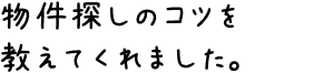 物件探しのコツを教えてくれました。