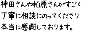 神田さんや柏原さんがすごく丁寧に相談にのってくださり本当に感謝しております。