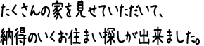 たくさんの家を見せていただいて、納得のいくお住まい探しが出来ました。