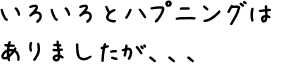 いろいろとハプニングはありましたが、、、