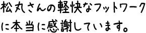 松丸さんの軽快なフットワークに本当に感謝しています。