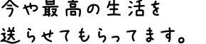 今や最高の生活を送らせてもらってます。