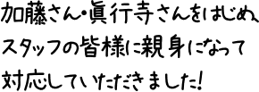 加藤さん・眞行寺さんをはじめ、スタッフの皆様に親身になって対応していただきました！