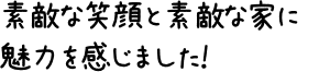 素敵な笑顔と素敵な家に魅力を感じました！