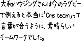 大和ハウジングさんは今のラグビーで例えると本当に「One team」って言葉が合うように、素晴らしいチームワークでした。