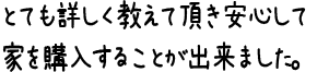 とても詳しく教えて頂き安心して家を購入することが出来ました。