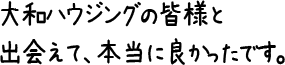 大和ハウジングの皆様と出会えて、本当に良かったです。