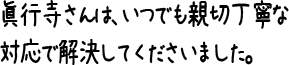 眞行寺さんは、いつでも親切丁寧な対応で解決してくださいました。