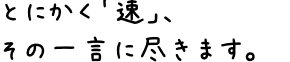 とにかく「速」、その一言に尽きます。