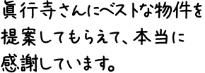 眞行寺さんにベストな物件を提案してもらえて、本当に感謝しています。