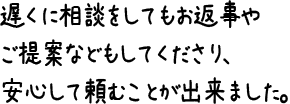 遅くに相談をしてもお返事やご提案などもしてくださり、安心して頼むことが出来ました。