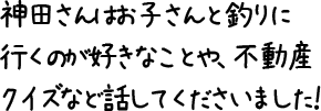 神田さんはお子さんと釣りに行くのが好きなことや、不動産クイズなど話してくださいました！