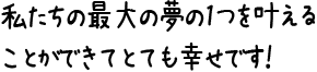 私たちの最大の夢の1つを叶えることができてとても幸せです！