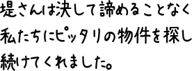 堤さんは決して諦めることなく私たちにピッタリの物件を探し続けてくれました。