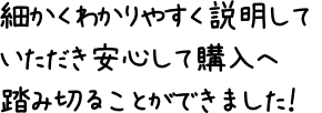 細かくわかりやすく説明していただき安心して購入へ踏み切ることができました!