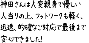 神田さんは大変親身で優しい人当りの上、フットワークも軽く、迅速、的確なご対応で最後まで安心できました！