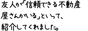 友人が「信頼できる不動産屋さんがいる」といって、紹介してくれました。