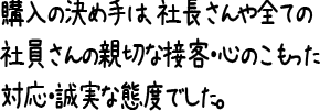 購入の決め手は、社長さんや全ての社員さんの親切な接客・心のこもった対応・誠実な態度でした。