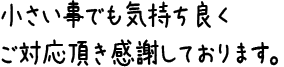 小さい事でも気持ち良くご対応頂き感謝しております。