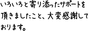 いろいろと寄り添ったサポートを頂きましたこと、大変感謝しております。