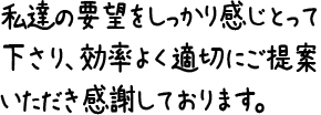 私達の要望をしっかり感じとって下さり、効率よく適切にご提案いただき感謝しております。