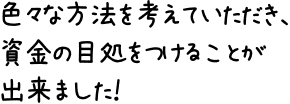 色々な方法を考えていただき、資金の目処をつけることが出来ました！