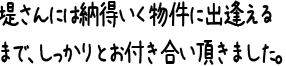 堤さんには納得いく物件に出逢えるまで、しっかりとお付き合い頂きました。