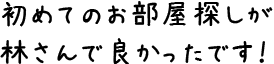 初めてのお部屋探しが林さんで良かったです！