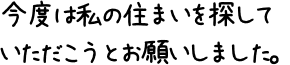 今度は私の住まいを探していただこうとお願いしました。