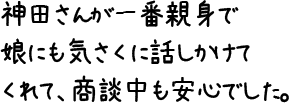 神田さんが一番親身で娘にも気さくに話しかけてくれて、商談中も安心でした。